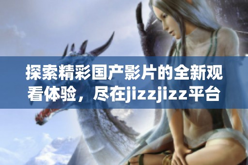 探索精彩国产影片的全新观看体验，尽在jizzjizz平台