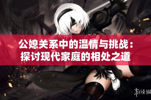 公媳关系中的温情与挑战：探讨现代家庭的相处之道