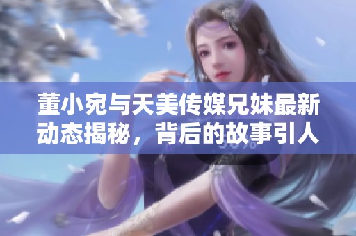 董小宛与天美传媒兄妹最新动态揭秘，背后的故事引人关注