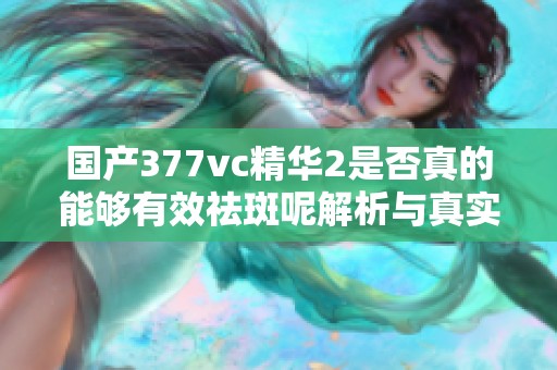 国产377vc精华2是否真的能够有效祛斑呢解析与真实体验