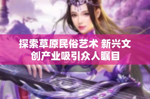 探索草原民俗艺术 新兴文创产业吸引众人瞩目