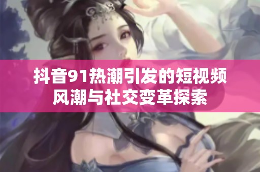 抖音91热潮引发的短视频风潮与社交变革探索