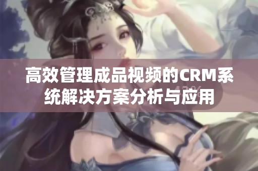 高效管理成品视频的CRM系统解决方案分析与应用