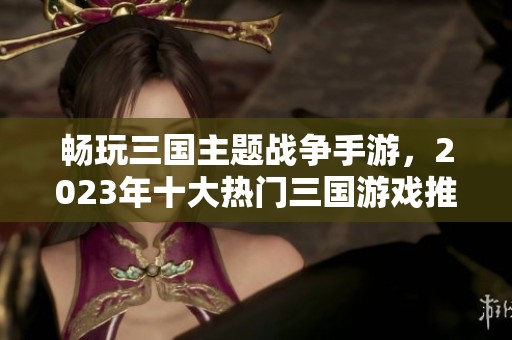 畅玩三国主题战争手游，2023年十大热门三国游戏推荐