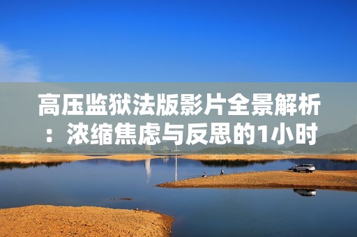 高压监狱法版影片全景解析：浓缩焦虑与反思的1小时45分钟