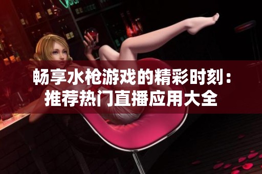 畅享水枪游戏的精彩时刻：推荐热门直播应用大全