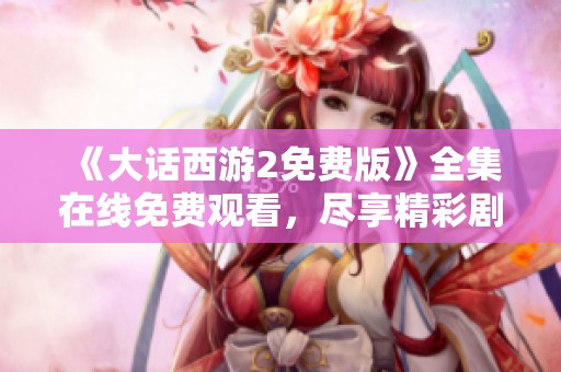 《大话西游2免费版》全集在线免费观看，尽享精彩剧情与角色魅力