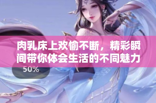 肉乳床上欢愉不断，精彩瞬间带你体会生活的不同魅力