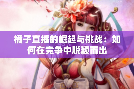橘子直播的崛起与挑战：如何在竞争中脱颖而出