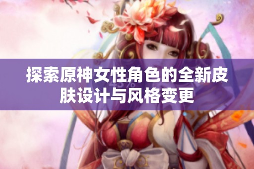 探索原神女性角色的全新皮肤设计与风格变更