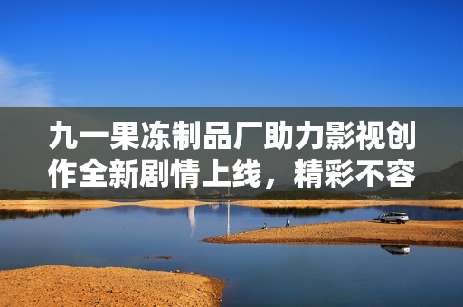九一果冻制品厂助力影视创作全新剧情上线，精彩不容错过
