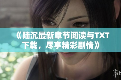 《陆沉最新章节阅读与TXT下载，尽享精彩剧情》