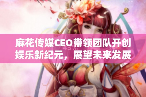 麻花传媒CEO带领团队开创娱乐新纪元，展望未来发展方向