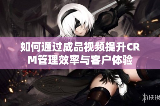 如何通过成品视频提升CRM管理效率与客户体验