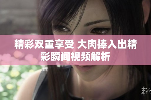 精彩双重享受 大肉捧入出精彩瞬间视频解析