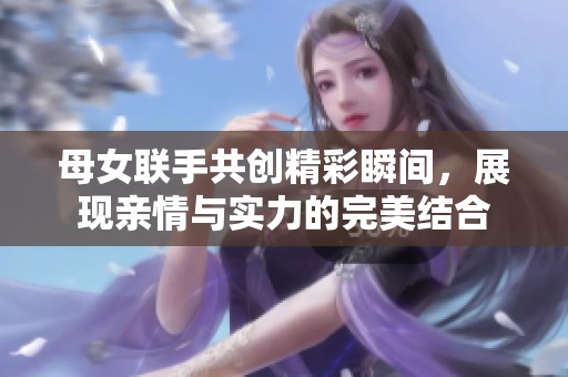 母女联手共创精彩瞬间，展现亲情与实力的完美结合