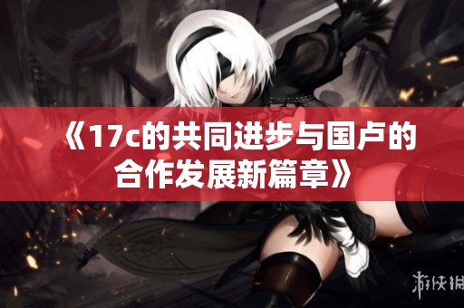 《17c的共同进步与国卢的合作发展新篇章》