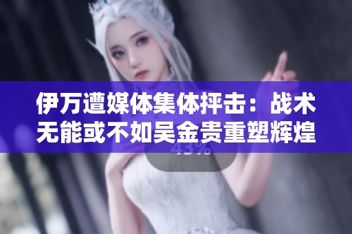 伊万遭媒体集体抨击：战术无能或不如吴金贵重塑辉煌