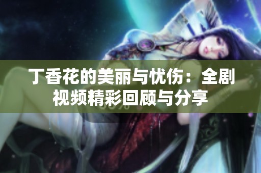 丁香花的美丽与忧伤：全剧视频精彩回顾与分享
