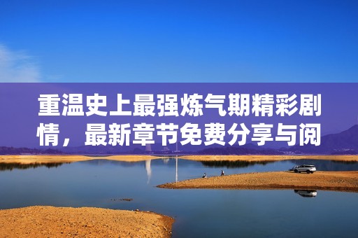 重温史上最强炼气期精彩剧情，最新章节免费分享与阅读