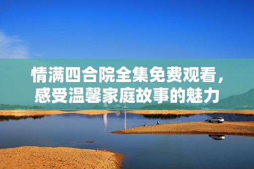 情满四合院全集免费观看，感受温馨家庭故事的魅力