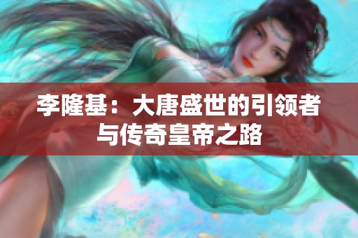 李隆基：大唐盛世的引领者与传奇皇帝之路