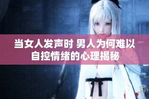 当女人发声时 男人为何难以自控情绪的心理揭秘