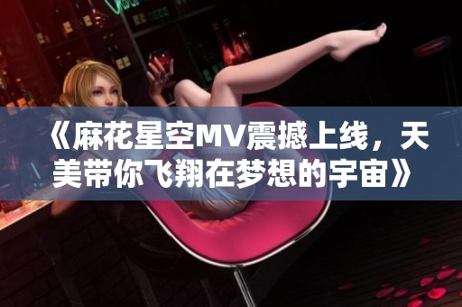 《麻花星空MV震撼上线，天美带你飞翔在梦想的宇宙》