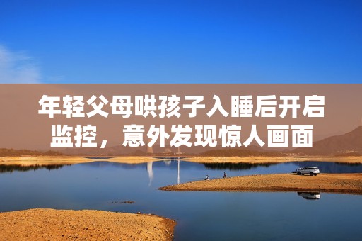 年轻父母哄孩子入睡后开启监控，意外发现惊人画面