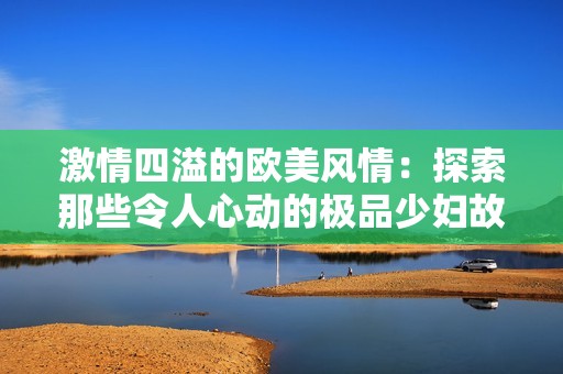 激情四溢的欧美风情：探索那些令人心动的极品少妇故事