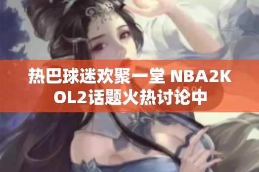 热巴球迷欢聚一堂 NBA2KOL2话题火热讨论中