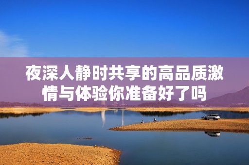夜深人静时共享的高品质激情与体验你准备好了吗