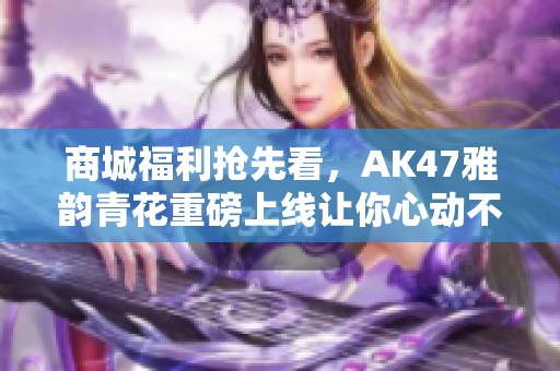 商城福利抢先看，AK47雅韵青花重磅上线让你心动不已!