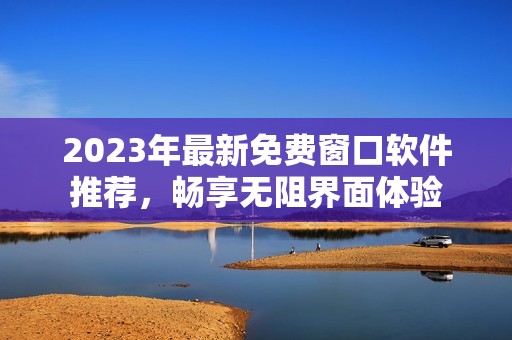 2023年最新免费窗口软件推荐，畅享无阻界面体验