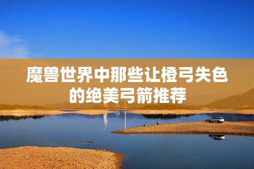 魔兽世界中那些让橙弓失色的绝美弓箭推荐