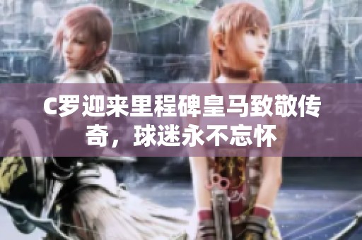 C罗迎来里程碑皇马致敬传奇，球迷永不忘怀