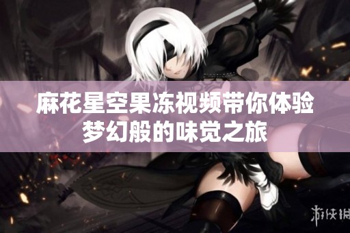 麻花星空果冻视频带你体验梦幻般的味觉之旅