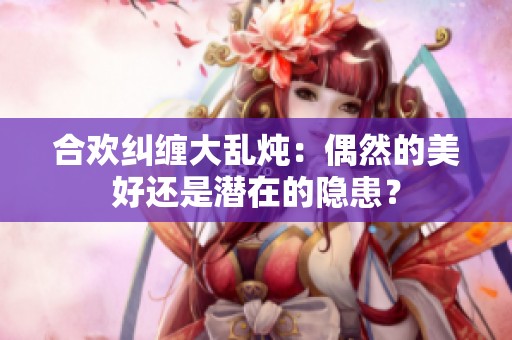 合欢纠缠大乱炖：偶然的美好还是潜在的隐患？