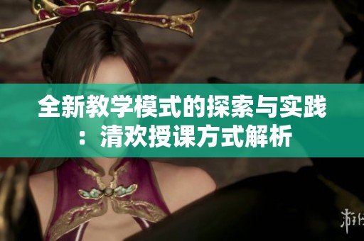 全新教学模式的探索与实践：清欢授课方式解析