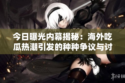 今日曝光内幕揭秘：海外吃瓜热潮引发的种种争议与讨论