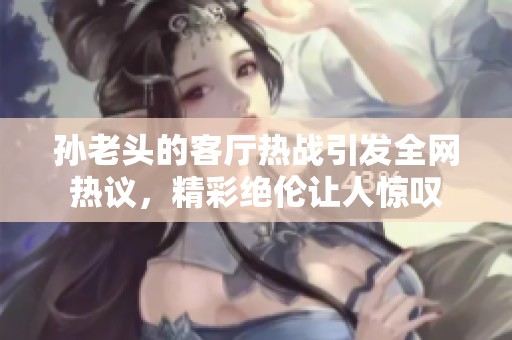 孙老头的客厅热战引发全网热议，精彩绝伦让人惊叹