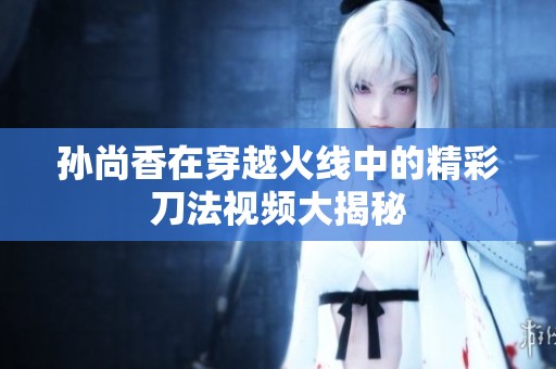 孙尚香在穿越火线中的精彩刀法视频大揭秘