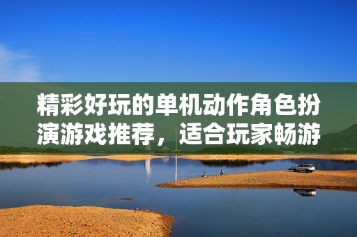 精彩好玩的单机动作角色扮演游戏推荐，适合玩家畅游世界