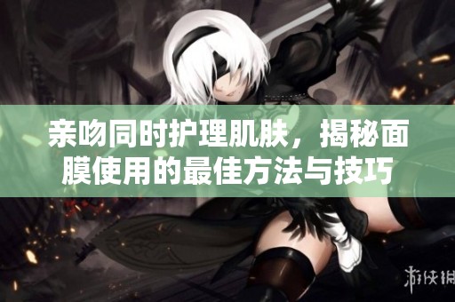 亲吻同时护理肌肤，揭秘面膜使用的最佳方法与技巧