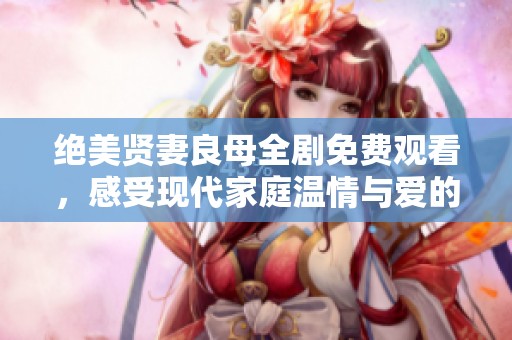 绝美贤妻良母全剧免费观看，感受现代家庭温情与爱的抉择