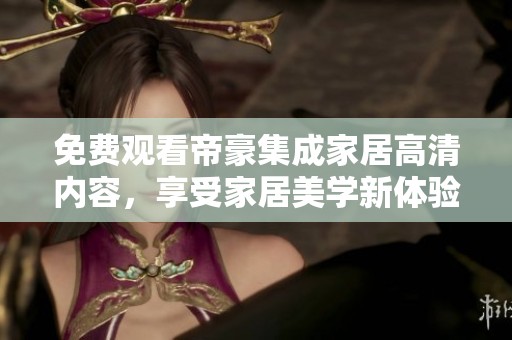 免费观看帝豪集成家居高清内容，享受家居美学新体验