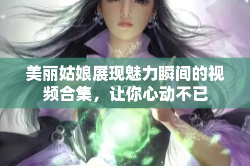美丽姑娘展现魅力瞬间的视频合集，让你心动不已