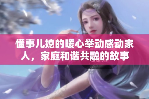 懂事儿媳的暖心举动感动家人，家庭和谐共融的故事