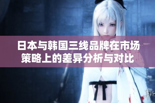 日本与韩国三线品牌在市场策略上的差异分析与对比