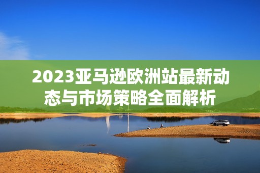2023亚马逊欧洲站最新动态与市场策略全面解析